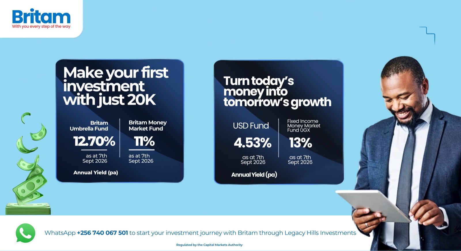 Britam: make your first investment with just 20K. Britam Umbrella Fund 12.70% and Britam Money Market Fund 11% as at 7th September 2026. Turn today's money into tomorrow's growth with the USD Fund at 4.53% and the Fixed Income Money Market Fund UGX at 13%. Annual yield per annum. WhatsApp +256 740 067 501 to start your investment journey with Britam through Legacy Hills Investments. Regulated by the Capital Markets Authority.